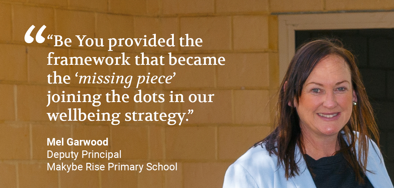 Quote from Mel Garwood, Deputy Principal of Makybe Rise Primary School: Mel believes, “Be You provided the framework that became the ‘missing piece’ joining the dots in our wellbeing strategy.”