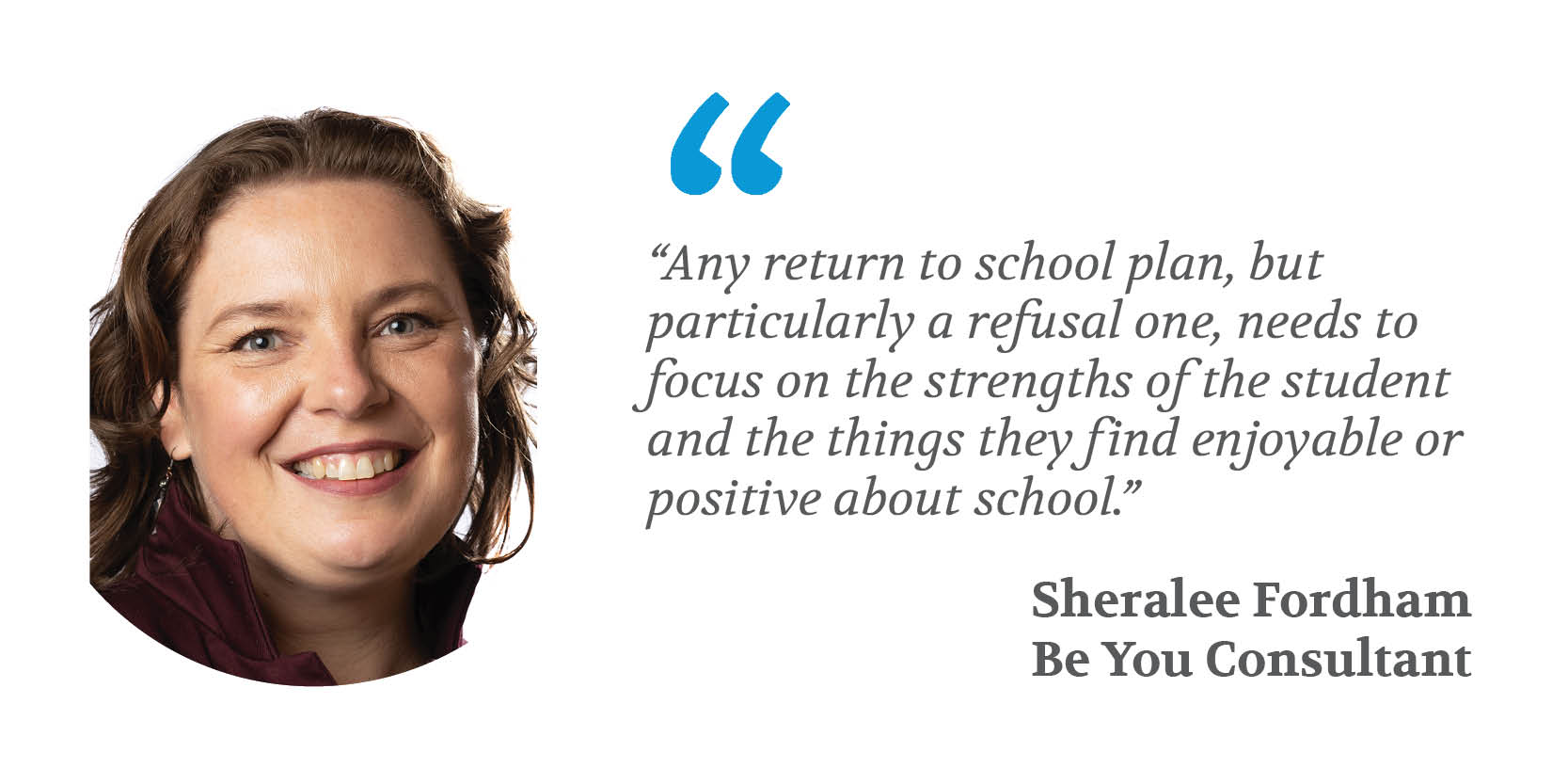 "Any return to school plan, but particularly a refusal one, needs to focus on he strengths of the student and the things they find enjoyable or positive about school" - Sheralee Fordham, Be You Consultant